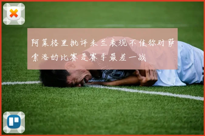 阿莱格里批评米兰表现不佳称对萨索洛的比赛是赛季最差一战