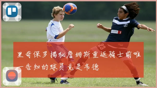里奇保罗揭秘詹姆斯重返骑士前唯一告知的球员竟是韦德