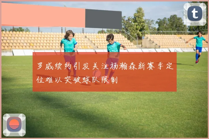 罗威续约引发关注杨瀚森新赛季定位难以突破球队限制