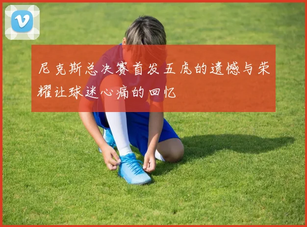尼克斯总决赛首发五虎的遗憾与荣耀让球迷心痛的回忆