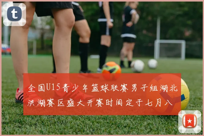 全国U15青少年篮球联赛男子组湖北洪湖赛区盛大开赛时间定于七月八日至十三日