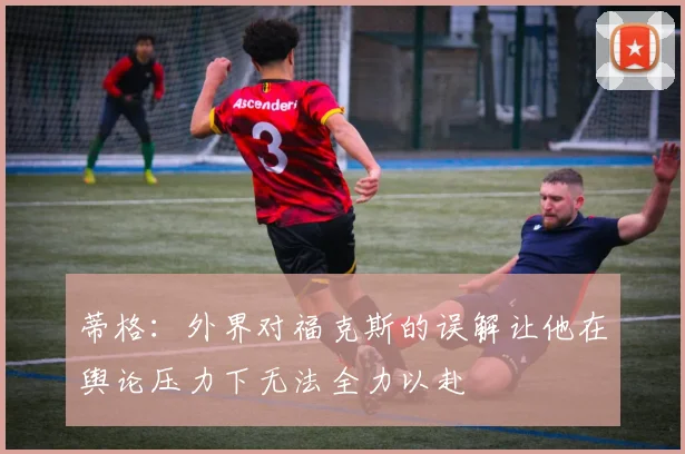 蒂格：外界对福克斯的误解让他在舆论压力下无法全力以赴