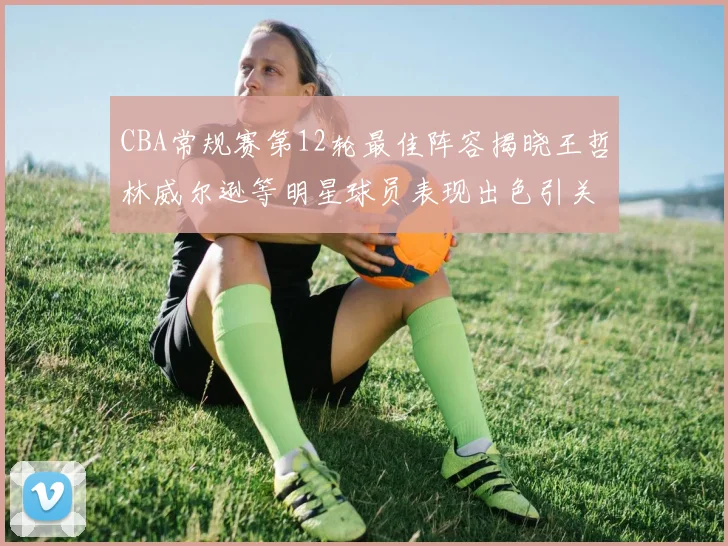 CBA常规赛第12轮最佳阵容揭晓王哲林威尔逊等明星球员表现出色引关注