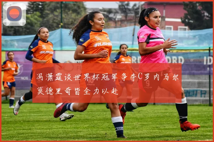 冯潇霆谈世界杯冠军争夺C罗内马尔莫德里奇皆全力以赴