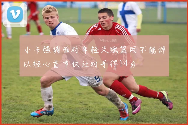小卡强调面对年轻天赋篮网不能掉以轻心首节仅让对手得14分