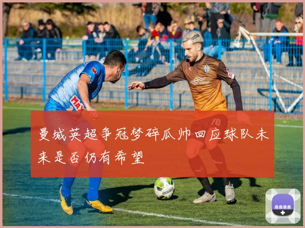 曼城英超争冠梦碎瓜帅回应球队未来是否仍有希望