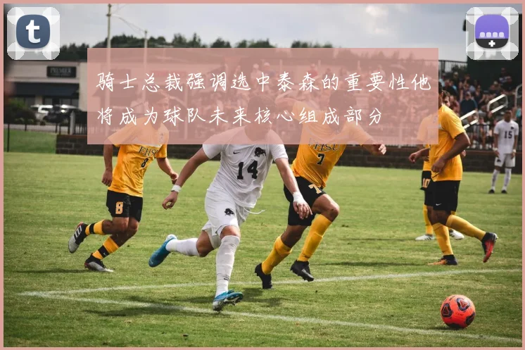 骑士总裁强调选中泰森的重要性他将成为球队未来核心组成部分