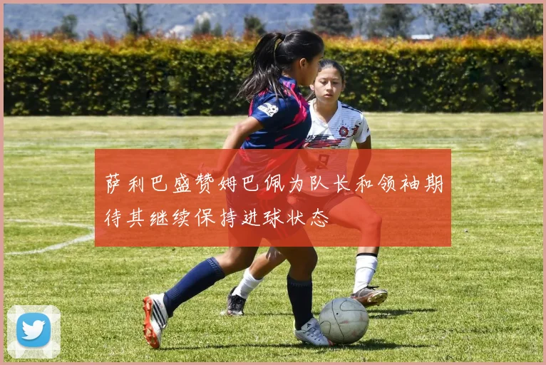 萨利巴盛赞姆巴佩为队长和领袖期待其继续保持进球状态