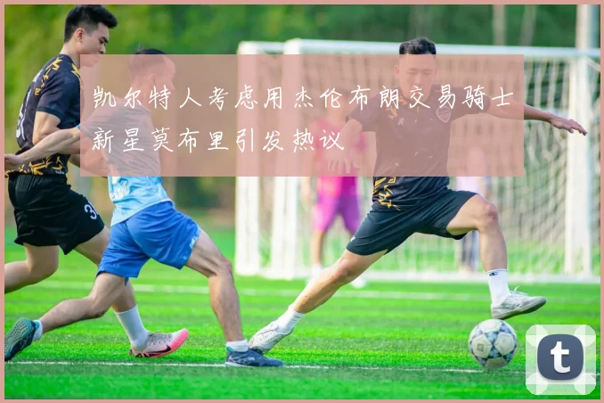 凯尔特人考虑用杰伦布朗交易骑士新星莫布里引发热议