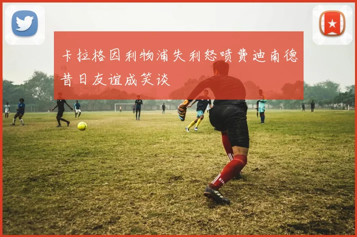 卡拉格因利物浦失利怒喷费迪南德昔日友谊成笑谈