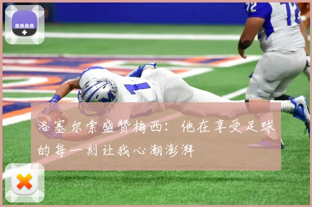 洛塞尔索盛赞梅西：他在享受足球的每一刻让我心潮澎湃