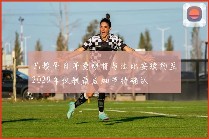 巴黎圣日耳曼即将与法比安续约至2029年仅剩最后细节待确认