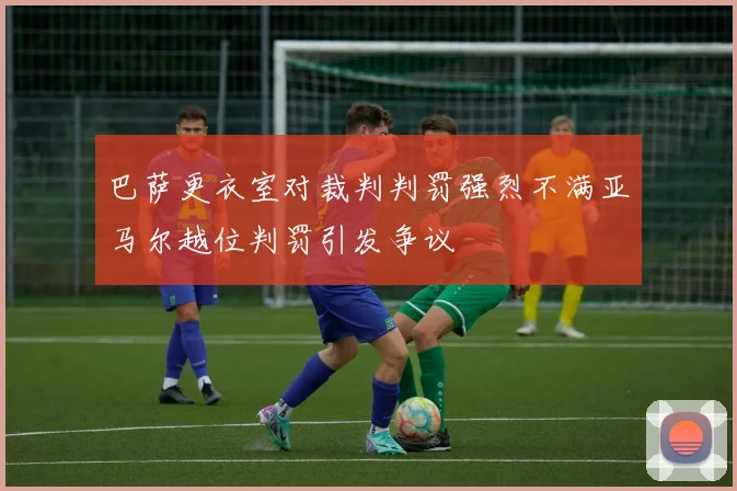 巴萨更衣室对裁判判罚强烈不满亚马尔越位判罚引发争议
