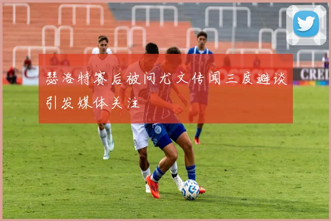 瑟洛特赛后被问尤文传闻三度避谈引发媒体关注