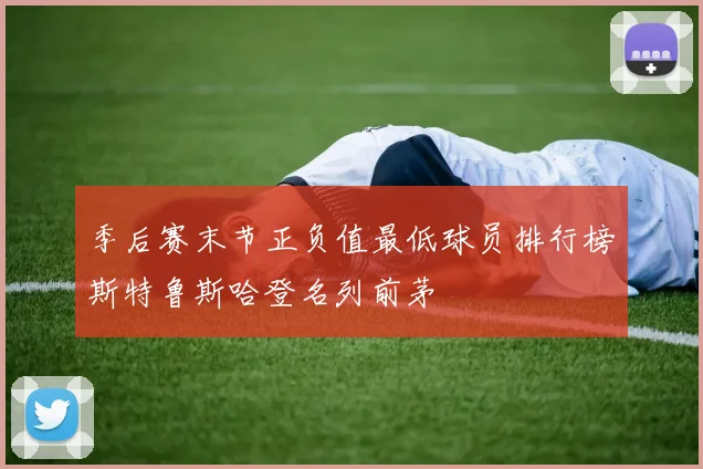 季后赛末节正负值最低球员排行榜斯特鲁斯哈登名列前茅