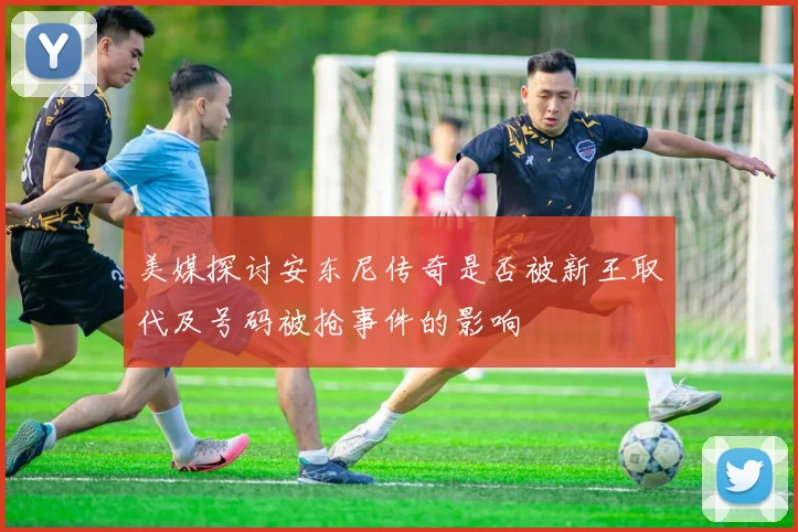 美媒探讨安东尼传奇是否被新王取代及号码被抢事件的影响